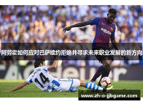 阿劳霍如何应对巴萨续约拒绝并寻求未来职业发展的新方向