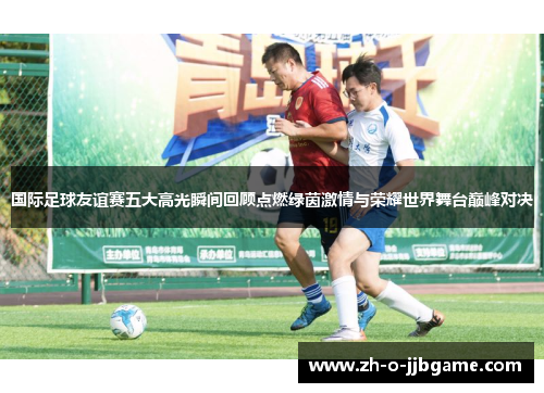 国际足球友谊赛五大高光瞬间回顾点燃绿茵激情与荣耀世界舞台巅峰对决